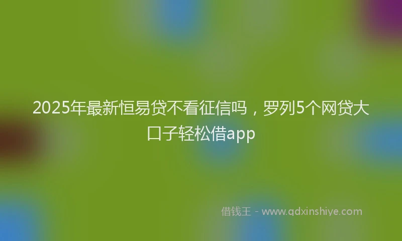 2025年最新恒易贷不看征信吗，罗列5个网贷大口子轻松借app