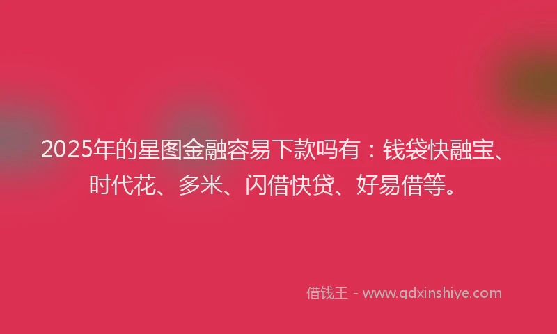 2025年的星图金融容易下款吗有：钱袋快融宝、时代花、多米、闪借快贷、好易借等。
