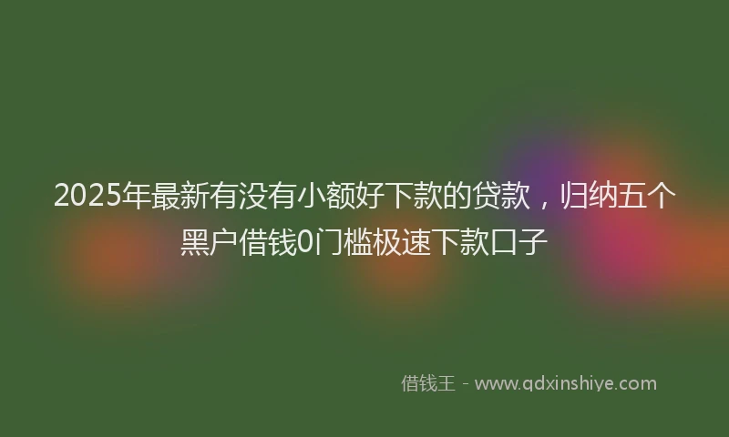 2025年最新有没有小额好下款的贷款，归纳五个黑户借钱0门槛极速下款口子