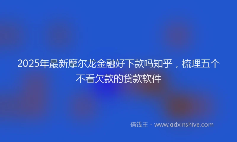 2025年最新摩尔龙金融好下款吗知乎，梳理五个不看欠款的贷款软件