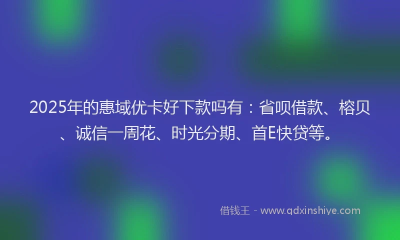 2025年的惠域优卡好下款吗有：省呗借款、榕贝、诚信一周花、时光分期、首E快贷等。