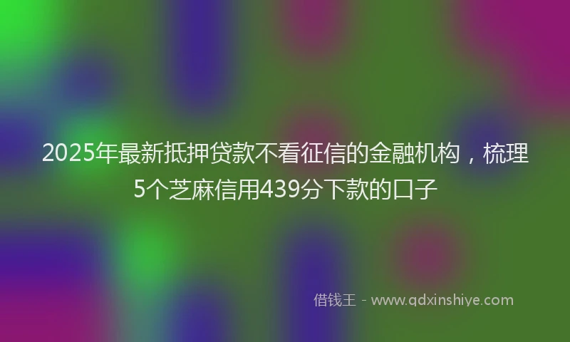 2025年最新抵押贷款不看征信的金融机构，梳理5个芝麻信用439分下款的口子