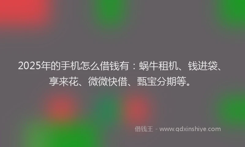 2025年的手机怎么借钱有：蜗牛租机、钱进袋、享来花、微微快借、甄宝分期等。