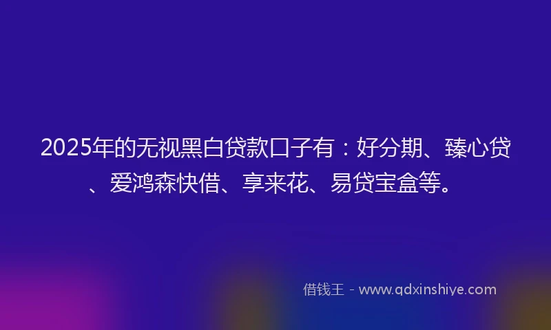 2025年的无视黑白贷款口子有：好分期、臻心贷、爱鸿森快借、享来花、易贷宝盒等。