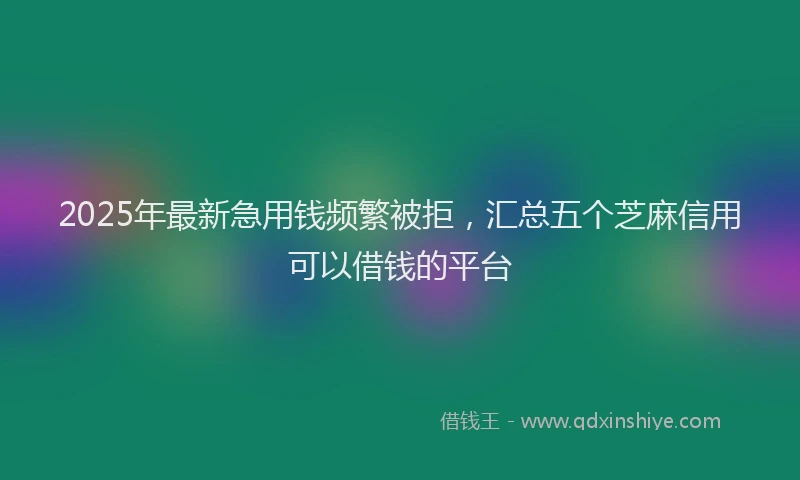 2025年最新急用钱频繁被拒，汇总五个芝麻信用可以借钱的平台