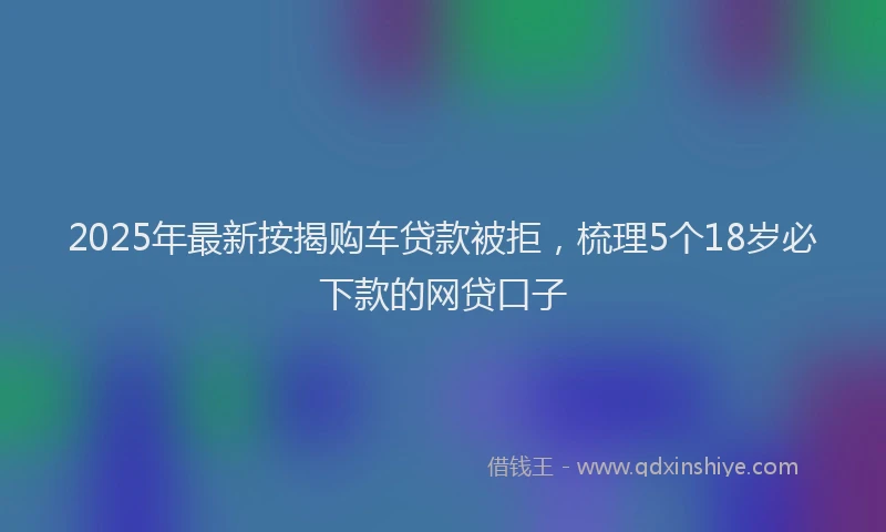 2025年最新按揭购车贷款被拒，梳理5个18岁必下款的网贷口子