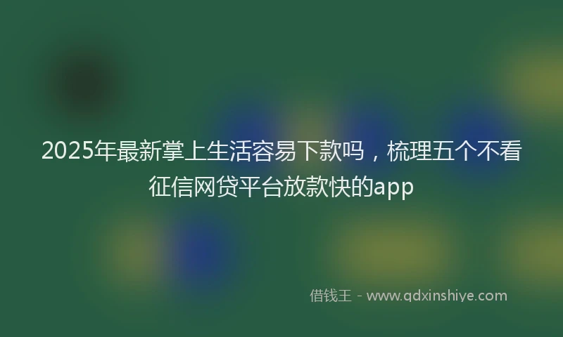 2025年最新掌上生活容易下款吗，梳理五个不看征信网贷平台放款快的app