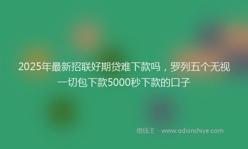 2025年最新招联好期贷难下款吗，罗列五个无视一切包下款5000秒下款的口子