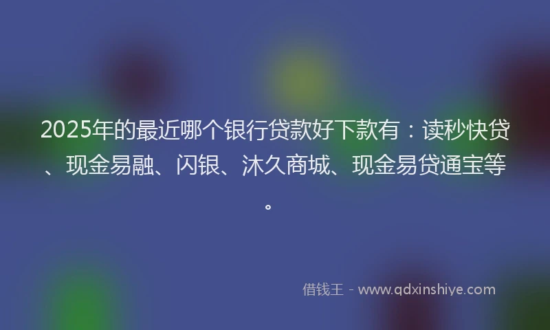2025年的最近哪个银行贷款好下款有：读秒快贷、现金易融、闪银、沐久商城、现金易贷通宝等。