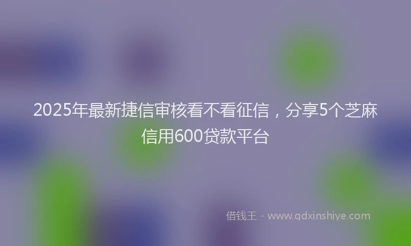 2025年最新捷信审核看不看征信，分享5个芝麻信用600贷款平台