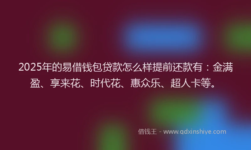2025年的易借钱包贷款怎么样提前还款有：金满盈、享来花、时代花、惠众乐、超人卡等。