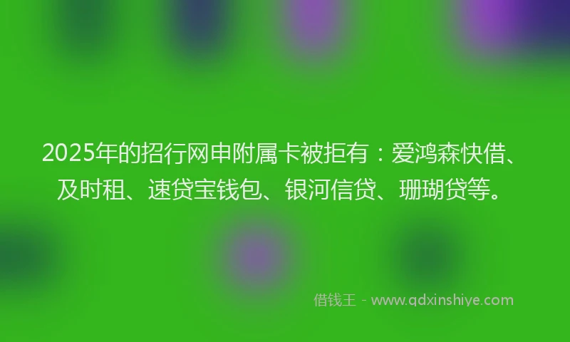 2025年的招行网申附属卡被拒有：爱鸿森快借、及时租、速贷宝钱包、银河信贷、珊瑚贷等。