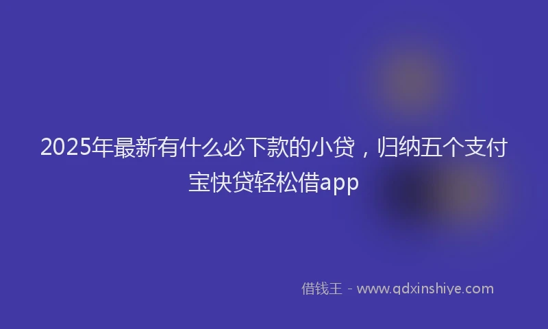 2025年最新有什么必下款的小贷，归纳五个支付宝快贷轻松借app