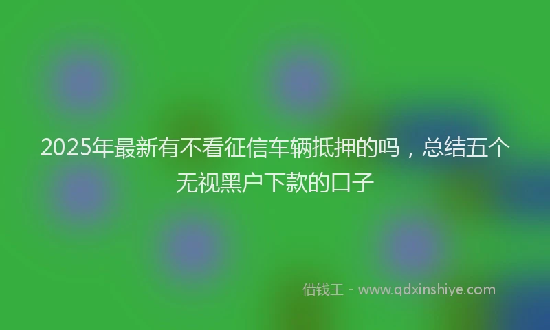 2025年最新有不看征信车辆抵押的吗，总结五个无视黑户下款的口子