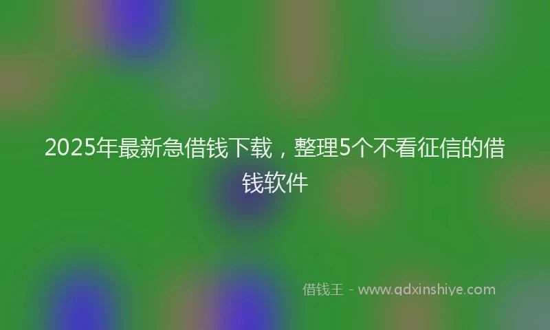 2025年最新急借钱下载，整理5个不看征信的借钱软件