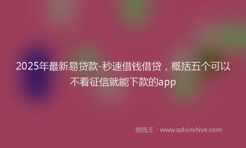 2025年最新易贷款-秒速借钱借贷，概括五个可以不看征信就能下款的app
