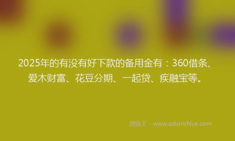 2025年的有没有好下款的备用金有：360借条、爱木财富、花豆分期、一起贷、疾融宝等。