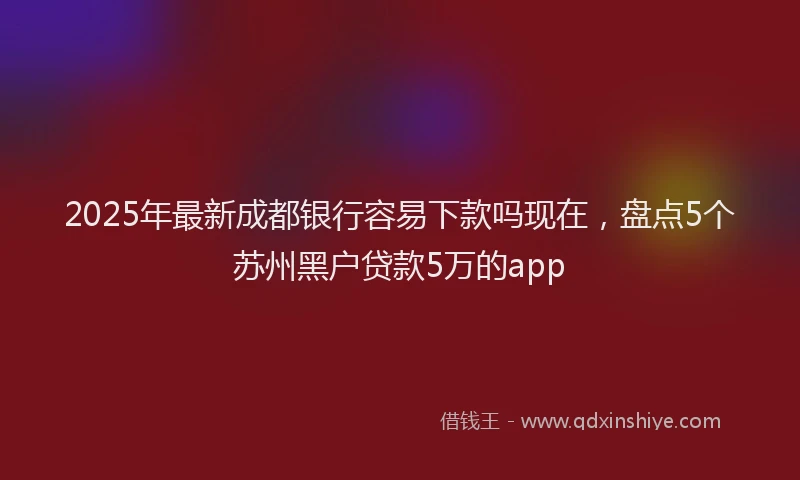2025年最新成都银行容易下款吗现在，盘点5个苏州黑户贷款5万的app