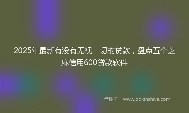 2025年最新有没有无视一切的贷款，盘点五个芝麻信用600贷款软件