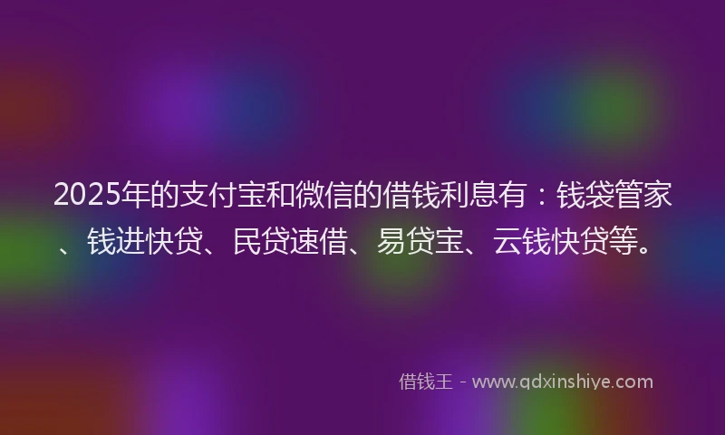 2025年的支付宝和微信的借钱利息有：钱袋管家、钱进快贷、民贷速借、易贷宝、云钱快贷等。