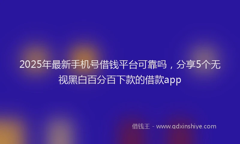 2025年最新手机号借钱平台可靠吗，分享5个无视黑白百分百下款的借款app