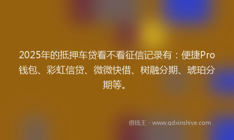 2025年的抵押车贷看不看征信记录有：便捷Pro钱包、彩虹信贷、微微快借、树融分期、琥珀分期等。
