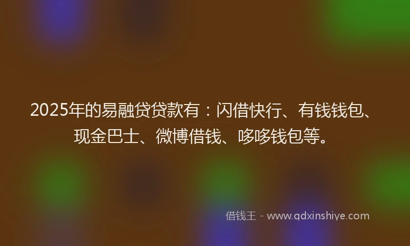 2025年的易融贷贷款有：闪借快行、有钱钱包、现金巴士、微博借钱、哆哆钱包等。