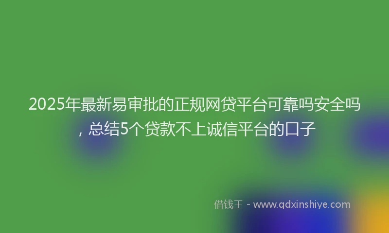 2025年最新易审批的正规网贷平台可靠吗安全吗，总结5个贷款不上诚信平台的口子
