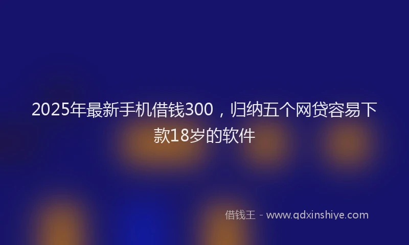 2025年最新手机借钱300，归纳五个网贷容易下款18岁的软件