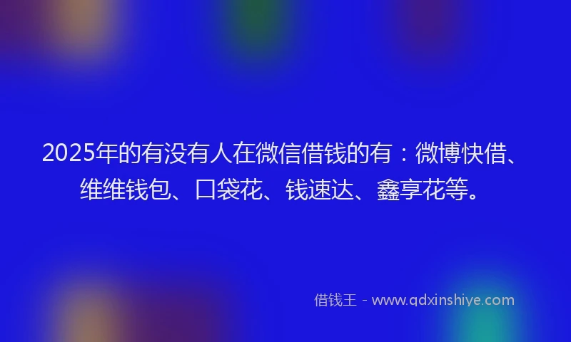 2025年的有没有人在微信借钱的有：微博快借、维维钱包、口袋花、钱速达、鑫享花等。