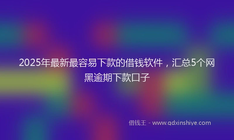 2025年最新最容易下款的借钱软件，汇总5个网黑逾期下款口子