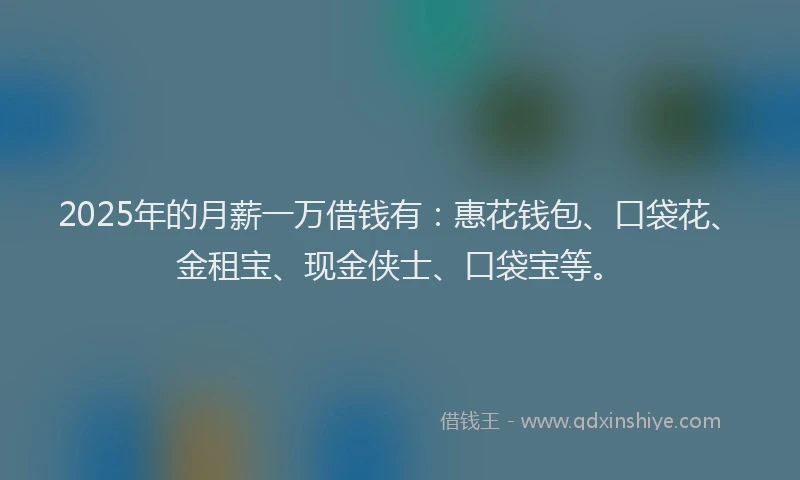 2025年的月薪一万借钱有：惠花钱包、口袋花、金租宝、现金侠士、口袋宝等。