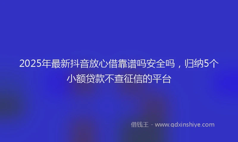 2025年最新抖音放心借靠谱吗安全吗，归纳5个小额贷款不查征信的平台
