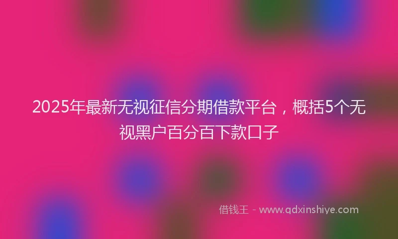 2025年最新无视征信分期借款平台，概括5个无视黑户百分百下款口子