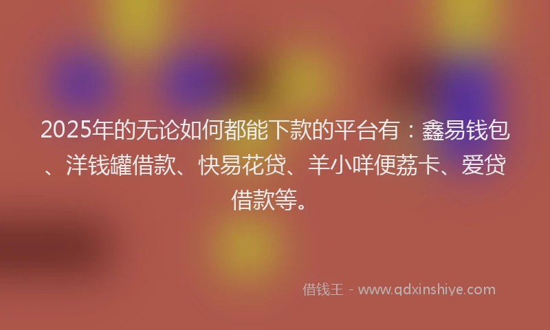 2025年的无论如何都能下款的平台有：鑫易钱包、洋钱罐借款、快易花贷、羊小咩便荔卡、爱贷借款等。