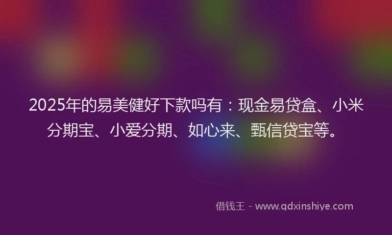 2025年的易美健好下款吗有：现金易贷盒、小米分期宝、小爱分期、如心来、甄信贷宝等。