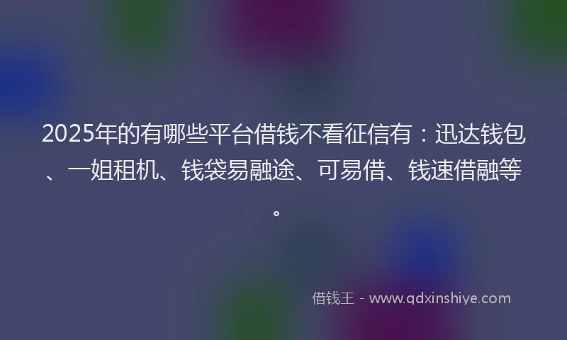 2025年的有哪些平台借钱不看征信有：迅达钱包、一姐租机、钱袋易融途、可易借、钱速借融等。