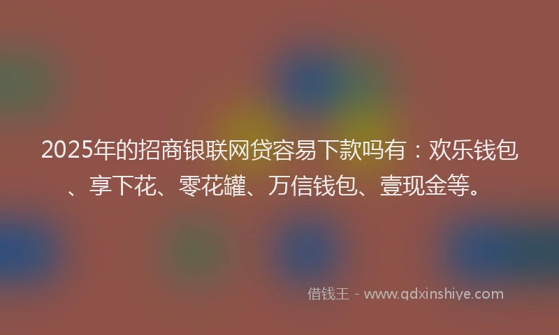 2025年的招商银联网贷容易下款吗有：欢乐钱包、享下花、零花罐、万信钱包、壹现金等。