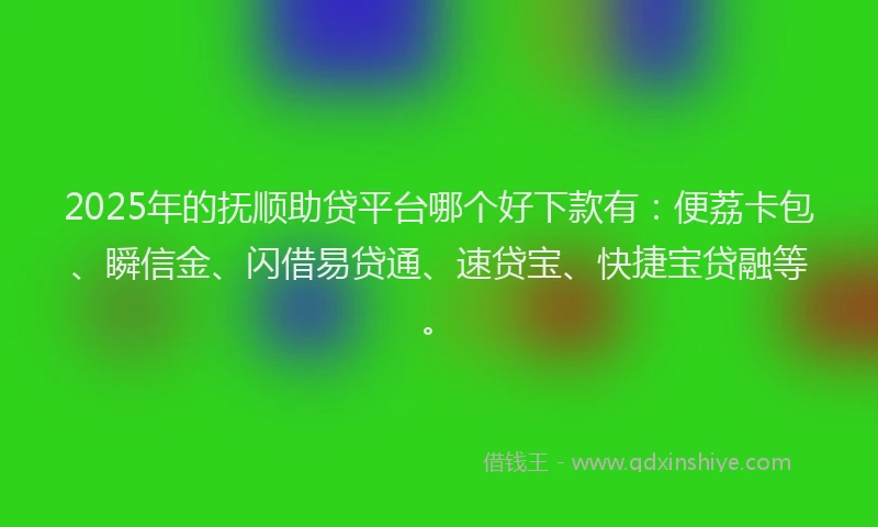 2025年的抚顺助贷平台哪个好下款有：便荔卡包、瞬信金、闪借易贷通、速贷宝、快捷宝贷融等。