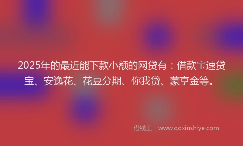 2025年的最近能下款小额的网贷有：借款宝速贷宝、安逸花、花豆分期、你我贷、蒙享金等。