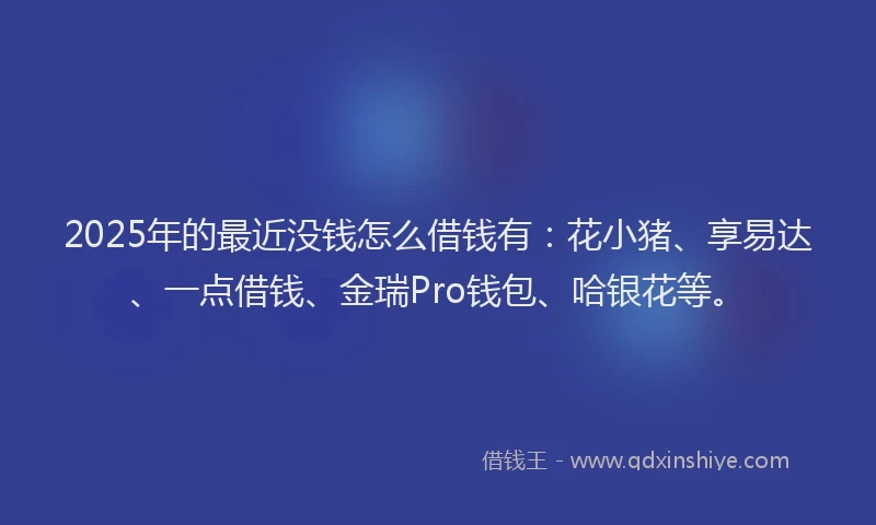 2025年的最近没钱怎么借钱有：花小猪、享易达、一点借钱、金瑞Pro钱包、哈银花等。