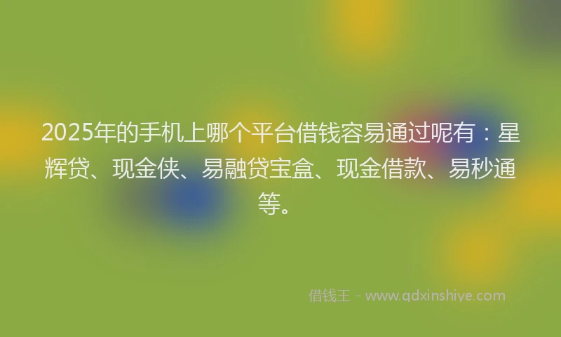 2025年的手机上哪个平台借钱容易通过呢有：星辉贷、现金侠、易融贷宝盒、现金借款、易秒通等。