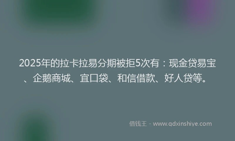 2025年的拉卡拉易分期被拒5次有：现金贷易宝、企鹅商城、宜口袋、和信借款、好人贷等。