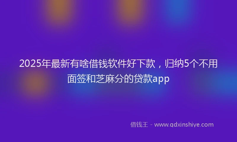 2025年最新有啥借钱软件好下款，归纳5个不用面签和芝麻分的贷款app