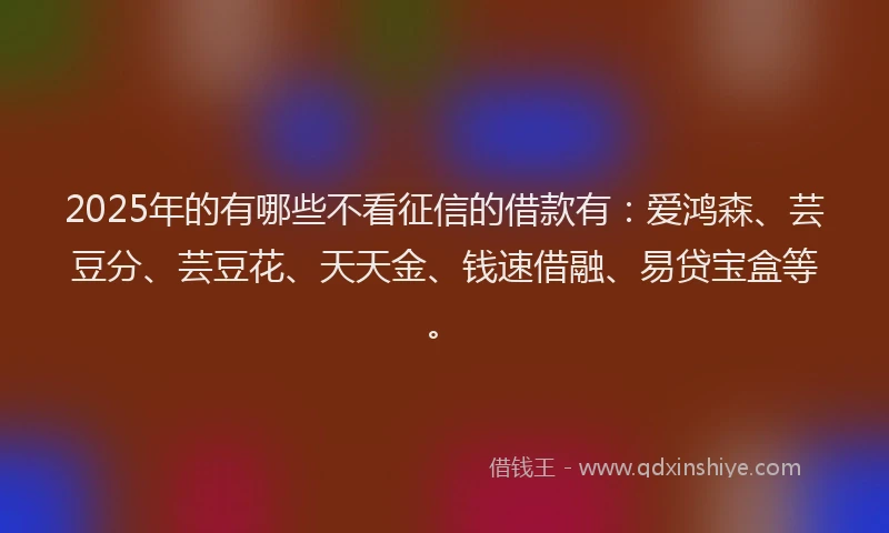 2025年的有哪些不看征信的借款有：爱鸿森、芸豆分、芸豆花、天天金、钱速借融、易贷宝盒等。