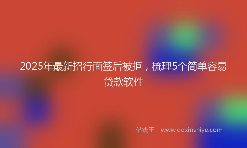 2025年最新招行面签后被拒，梳理5个简单容易贷款软件