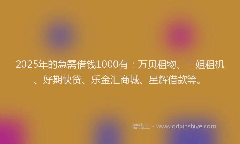 2025年的急需借钱1000有：万贝租物、一姐租机、好期快贷、乐金汇商城、星辉借款等。