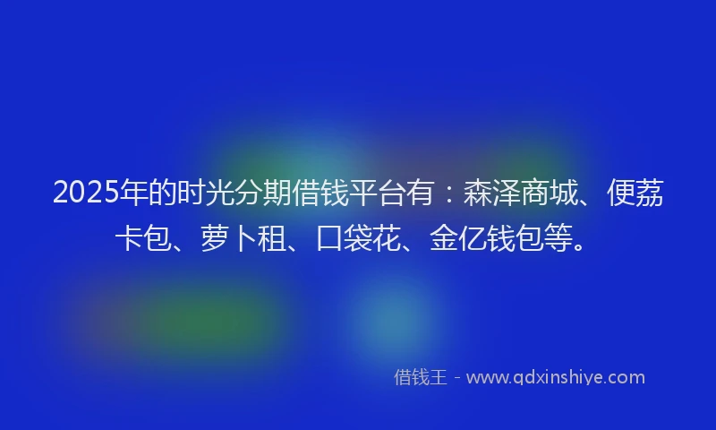 2025年的时光分期借钱平台有：森泽商城、便荔卡包、萝卜租、口袋花、金亿钱包等。