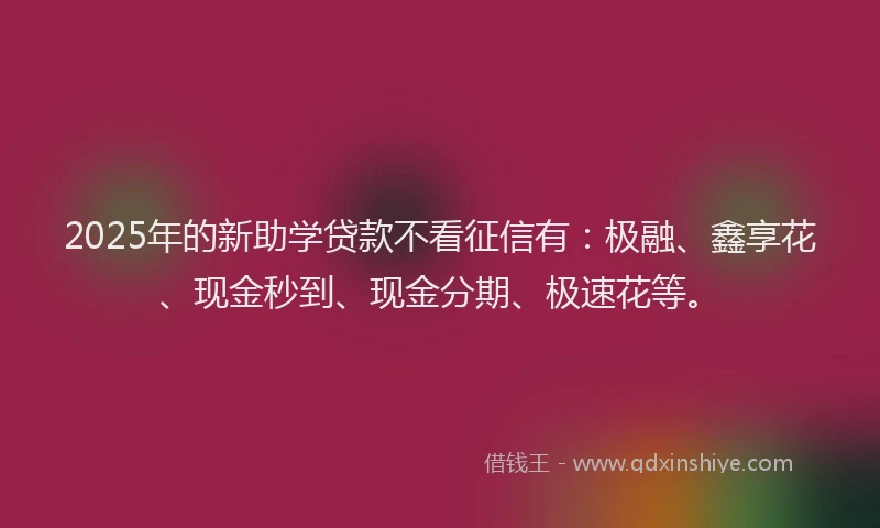 2025年的新助学贷款不看征信有：极融、鑫享花、现金秒到、现金分期、极速花等。