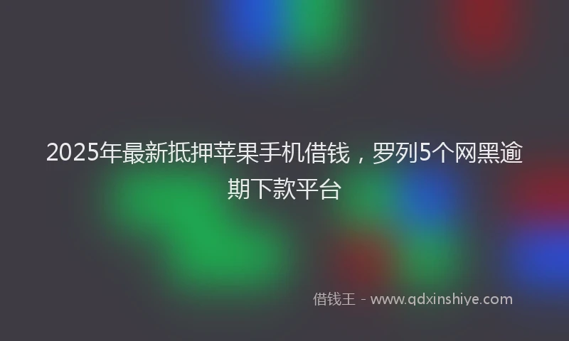 2025年最新抵押苹果手机借钱，罗列5个网黑逾期下款平台